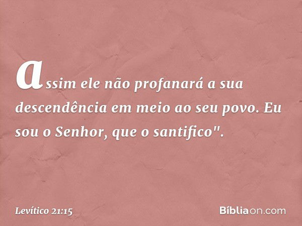 assim ele não profanará a sua descendência em meio ao seu povo. Eu sou o Senhor, que o santifico". -- Levítico 21:15