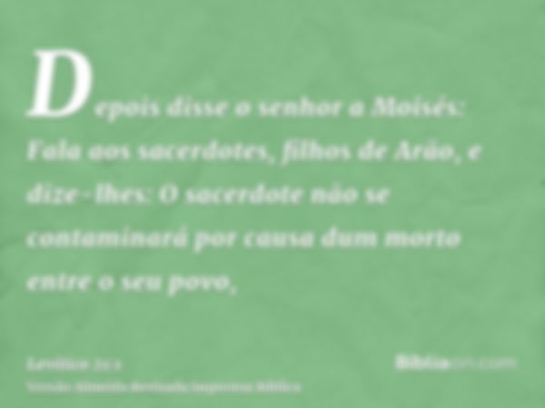 Depois disse o senhor a Moisés: Fala aos sacerdotes, filhos de Arão, e dize-lhes: O sacerdote não se contaminará por causa dum morto entre o seu povo,