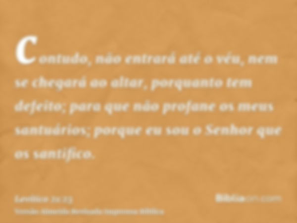 contudo, não entrará até o véu, nem se chegará ao altar, porquanto tem defeito; para que não profane os meus santuários; porque eu sou o Senhor que os santifico