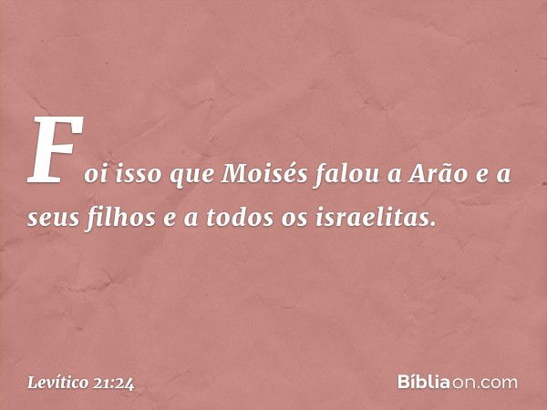 Foi isso que Moisés falou a Arão e a seus filhos e a todos os israelitas. -- Levítico 21:24