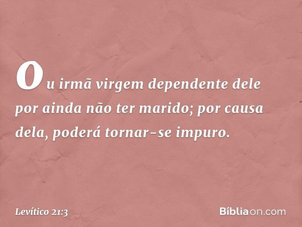 ou ir­mã virgem dependente dele por ainda não ter marido; por causa dela, poderá tornar-se impu­ro. -- Levítico 21:3