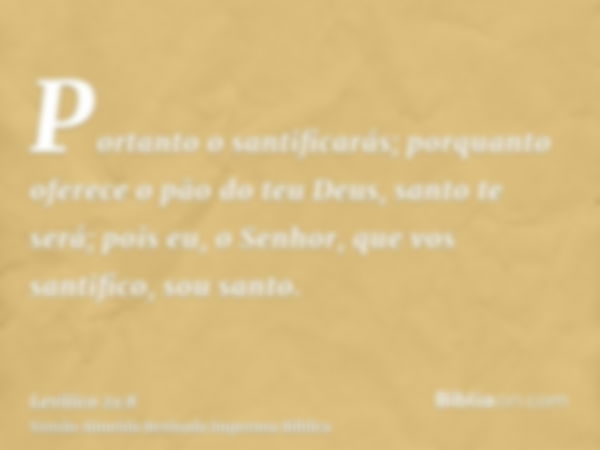 Portanto o santificarás; porquanto oferece o pão do teu Deus, santo te será; pois eu, o Senhor, que vos santifico, sou santo.