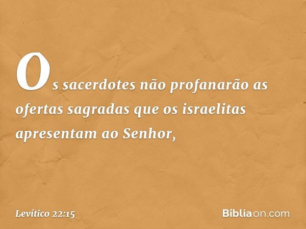 "Os sacerdotes não profanarão as ofer­tas sagradas que os israelitas apresentam ao Senhor, -- Levítico 22:15