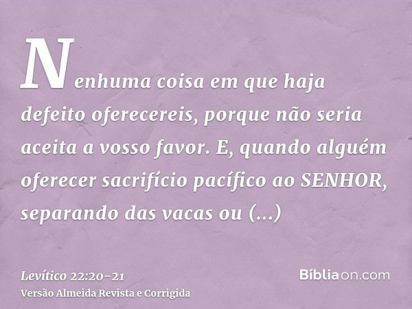 Nenhuma coisa em que haja defeito oferecereis, porque não seria aceita a vosso favor.E, quando alguém oferecer sacrifício pacífico ao SENHOR, separando das vaca