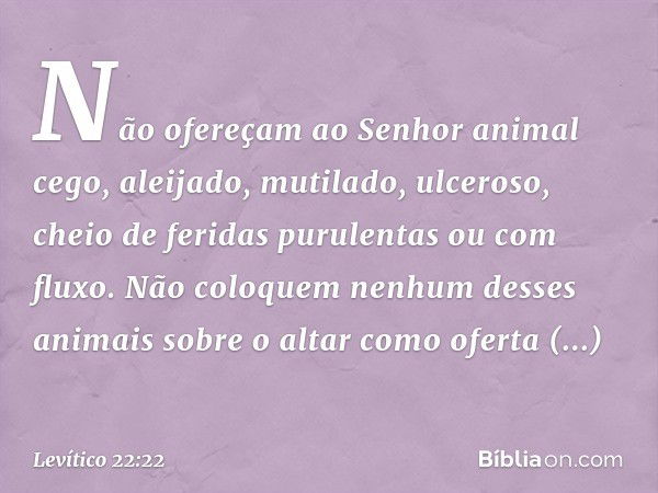 Não ofereçam ao ­Senhor animal cego, aleijado, mutilado, ulceroso, cheio de feridas purulentas ou com fluxo. Não coloquem nenhum desses animais sobre o altar co