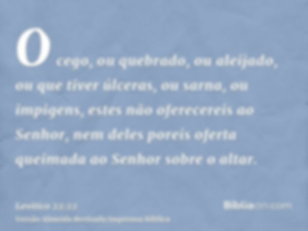 O cego, ou quebrado, ou aleijado, ou que tiver úlceras, ou sarna, ou impigens, estes não oferecereis ao Senhor, nem deles poreis oferta queimada ao Senhor sobre