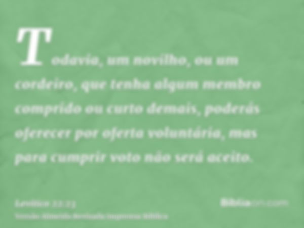 Todavia, um novilho, ou um cordeiro, que tenha algum membro comprido ou curto demais, poderás oferecer por oferta voluntária, mas para cumprir voto não será ace