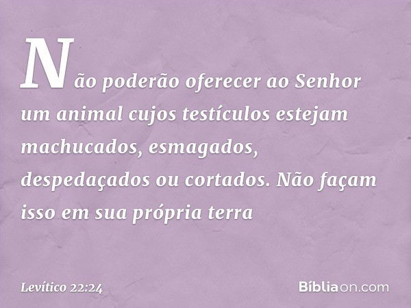 Não poderão oferecer ao Senhor um animal cujos testículos estejam machucados, esmagados, despedaçados ou cor­tados. Não façam isso em sua própria terra -- Levít