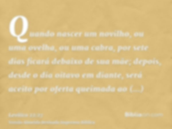 Quando nascer um novilho, ou uma ovelha, ou uma cabra, por sete dias ficará debaixo de sua mãe; depois, desde o dia oitavo em diante, será aceito por oferta que