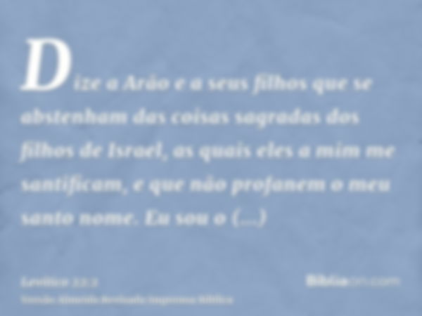 Dize a Arão e a seus filhos que se abstenham das coisas sagradas dos filhos de Israel, as quais eles a mim me santificam, e que não profanem o meu santo nome. E