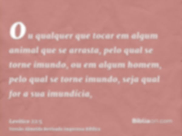 ou qualquer que tocar em algum animal que se arrasta, pelo qual se torne imundo, ou em algum homem, pelo qual se torne imundo, seja qual for a sua imundícia,