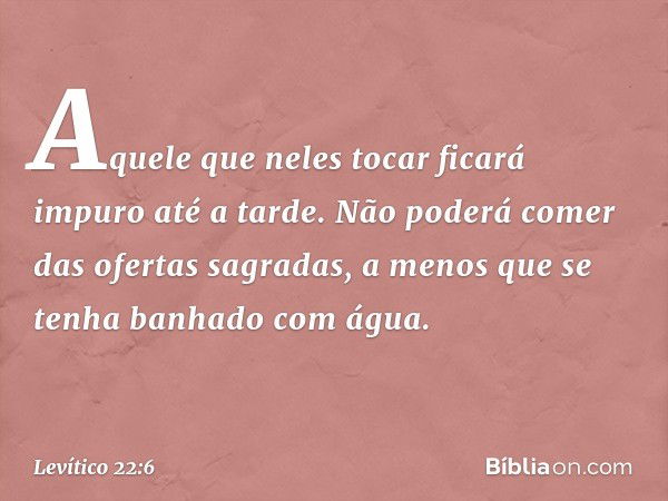 Aquele que neles tocar ficará impuro até a tar­de. Não poderá comer das ofertas sagradas, a menos que se tenha banhado com água. -- Levítico 22:6