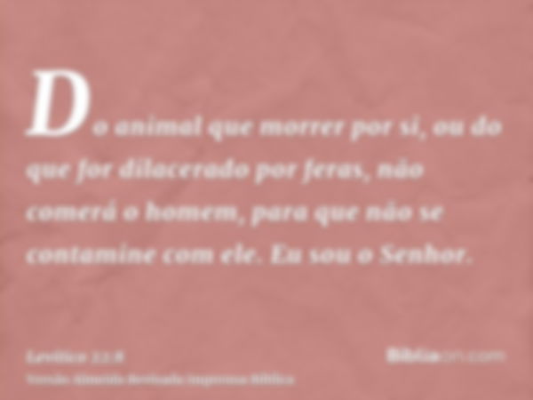 Do animal que morrer por si, ou do que for dilacerado por feras, não comerá o homem, para que não se contamine com ele. Eu sou o Senhor.