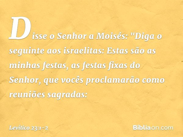 Disse o Senhor a Moisés: "Diga o seguinte aos israelitas: Estas são as minhas fes­tas, as festas fixas do Senhor, que vocês pro­clamarão como reuniões sagradas: