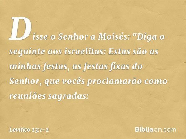 Disse o Senhor a Moisés: "Diga o seguinte aos israelitas: Estas são as minhas fes­tas, as festas fixas do Senhor, que vocês pro­clamarão como reuniões sagradas: