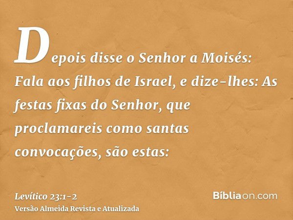 Depois disse o Senhor a Moisés:Fala aos filhos de Israel, e dize-lhes: As festas fixas do Senhor, que proclamareis como santas convocações, são estas: