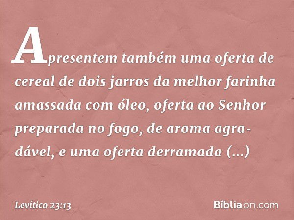 Apresentem também uma oferta de cereal de dois jarros da melhor farinha amassada com óleo, oferta ao Senhor preparada no fogo, de aroma agra­dável, e uma oferta