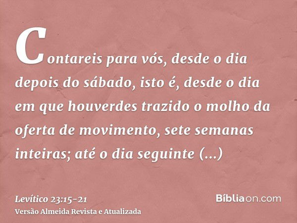 Contareis para vós, desde o dia depois do sábado, isto é, desde o dia em que houverdes trazido o molho da oferta de movimento, sete semanas inteiras;até o dia s