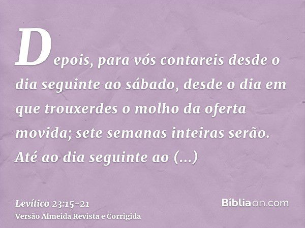 Depois, para vós contareis desde o dia seguinte ao sábado, desde o dia em que trouxerdes o molho da oferta movida; sete semanas inteiras serão.Até ao dia seguin