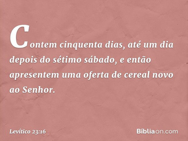 Contem cinquenta dias, até um dia depois do sétimo sábado, e então apresentem uma oferta de cereal novo ao Senhor. -- Levítico 23:16