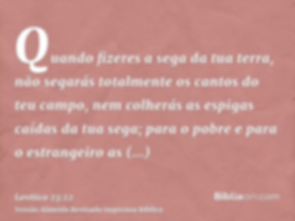 Quando fizeres a sega da tua terra, não segarás totalmente os cantos do teu campo, nem colherás as espigas caídas da tua sega; para o pobre e para o estrangeiro