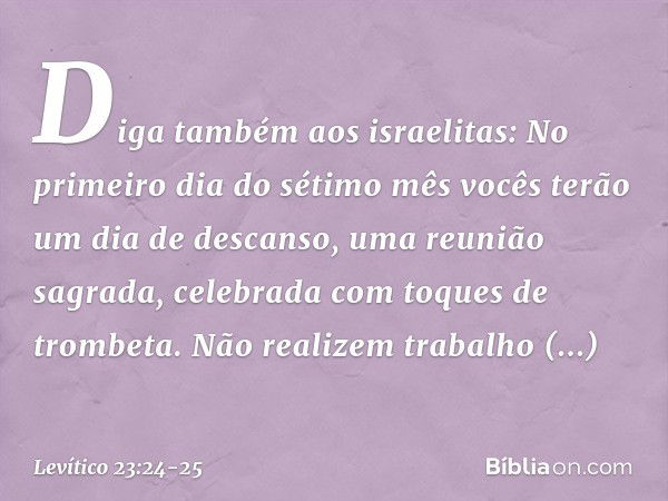 "Diga também aos israelitas: No primeiro dia do séti­mo mês vocês terão um dia de descanso, uma reunião sagrada, celebrada com toques de trombeta. Não realizem 