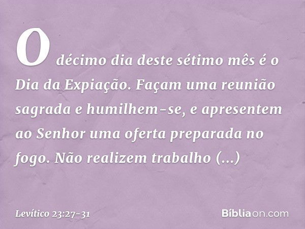 "O déci­mo dia deste sétimo mês é o Dia da Expiação. Façam uma reunião sagrada e humilhem-se, e apre­sentem ao Senhor uma oferta preparada no fogo. Não realizem