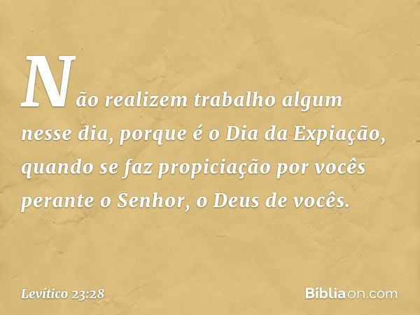 Não realizem trabalho algum nesse dia, porque é o Dia da Expiação, quando se faz propiciação por vocês perante o Senhor, o Deus de vocês. -- Levítico 23:28