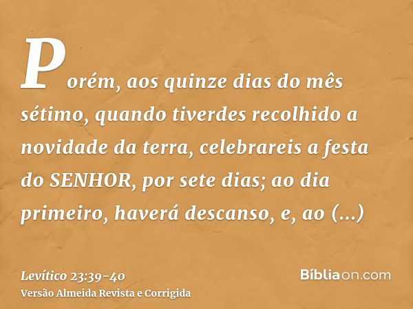 Porém, aos quinze dias do mês sétimo, quando tiverdes recolhido a novidade da terra, celebrareis a festa do SENHOR, por sete dias; ao dia primeiro, haverá desca