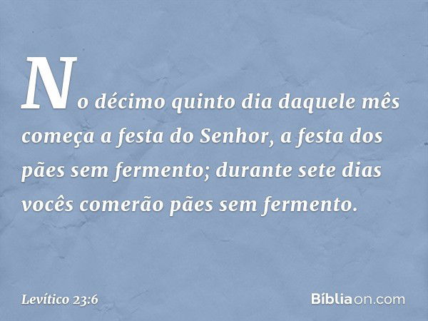 No décimo quinto dia daquele mês come­ça a festa do Senhor, a festa dos pães sem fer­mento; durante sete dias vocês comerão pães sem fermento. -- Levítico 23:6