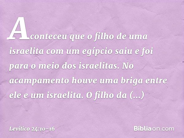 Aconteceu que o filho de uma israelita com um egípcio saiu e foi para o meio dos isra­elitas. No acampamento houve uma briga entre ele e um israelita. O filho d