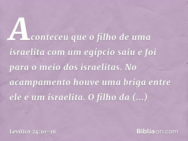 Aconteceu que o filho de uma israelita com um egípcio saiu e foi para o meio dos isra­elitas. No acampamento houve uma briga entre ele e um israelita. O filho d