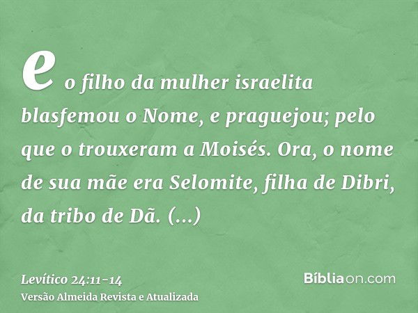 e o filho da mulher israelita blasfemou o Nome, e praguejou; pelo que o trouxeram a Moisés. Ora, o nome de sua mãe era Selomite, filha de Dibri, da tribo de Dã.