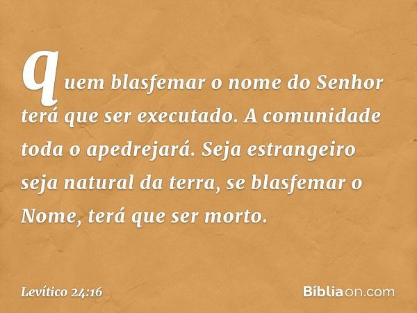 quem blasfemar o nome do Senhor terá que ser executado. A comunidade toda o apedrejará. Seja estrangeiro seja natural da terra, se blasfemar o Nome, terá que se