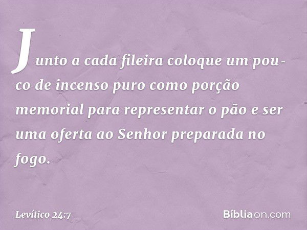 Junto a cada fileira coloque um pou­co de incenso puro como porção memorial para representar o pão e ser uma oferta ao Senhor preparada no fogo. -- Levítico 24: