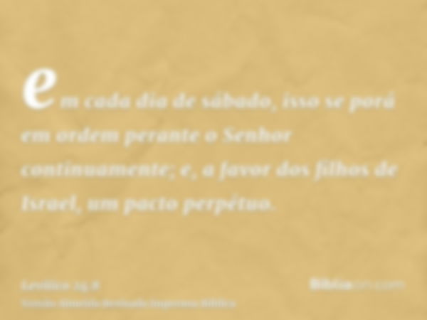 em cada dia de sábado, isso se porá em ordem perante o Senhor continuamente; e, a favor dos filhos de Israel, um pacto perpétuo.