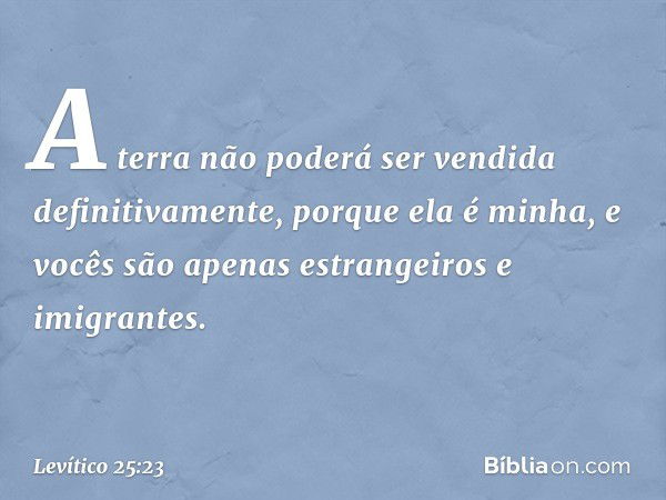 "A terra não poderá ser vendida defini­tivamente, porque ela é minha, e vocês são ape­nas estrangeiros e imigrantes. -- Levítico 25:23