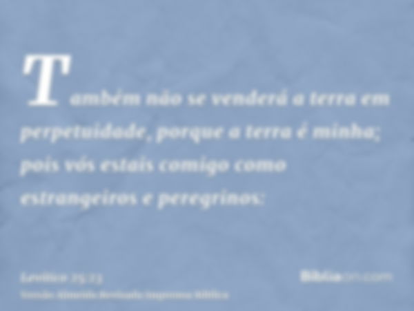 Também não se venderá a terra em perpetuidade, porque a terra é minha; pois vós estais comigo como estrangeiros e peregrinos: