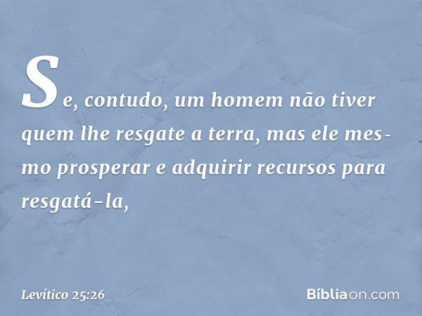 Se, contudo, um homem não tiver quem lhe resgate a terra, mas ele mes­mo prosperar e adquirir recursos para resgatá-la, -- Levítico 25:26