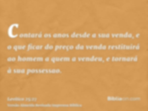 contará os anos desde a sua venda, e o que ficar do preço da venda restituirá ao homem a quem a vendeu, e tornará à sua possessao.