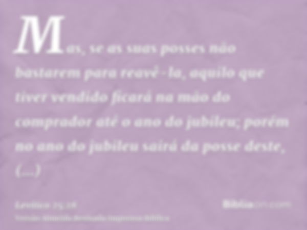 Mas, se as suas posses não bastarem para reavê-la, aquilo que tiver vendido ficará na mão do comprador até o ano do jubileu; porém no ano do jubileu sairá da po