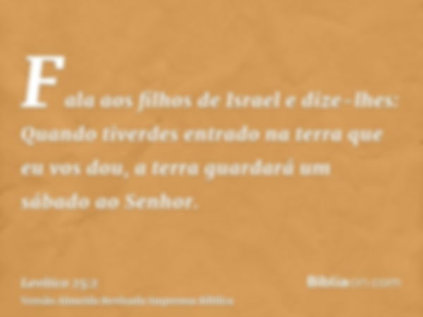 Fala aos filhos de Israel e dize-lhes: Quando tiverdes entrado na terra que eu vos dou, a terra guardará um sábado ao Senhor.