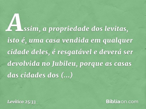 Assim, a propriedade dos levitas, isto é, uma casa vendida em qualquer cidade deles, é resgatável e deverá ser devolvida no Jubileu, porque as casas das cidades