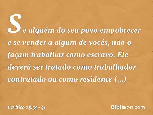 "Se alguém do seu povo empobrecer e se vender a algum de vocês, não o façam trabalhar como escravo. Ele deverá ser tratado como trabalhador contratado ou como r