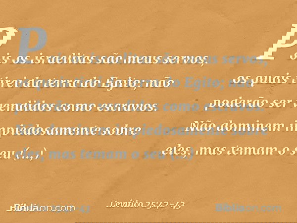 Pois os israelitas são meus servos, os quais tirei da terra do Egito; não poderão ser vendidos como escravos. Não dominem impiedosamente sobre eles, mas temam