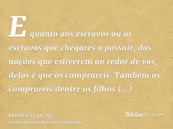 E quanto aos escravos ou às escravas que chegares a possuir, das nações que estiverem ao redor de vós, delas é que os comprareis.Também os comprareis dentre os 