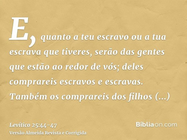 E, quanto a teu escravo ou a tua escrava que tiveres, serão das gentes que estão ao redor de vós; deles comprareis escravos e escravas.Também os comprareis dos 