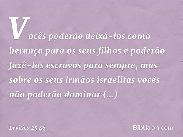 Vocês pode­rão deixá-los como herança para os seus filhos e poderão fazê-los escravos para sempre, mas sobre os seus irmãos israelitas vocês não pode­rão domina