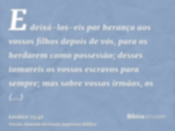 E deixá-los-eis por herança aos vossos filhos depois de vós, para os herdarem como possessão; desses tomareis os vossos escravos para sempre; mas sobre vossos i