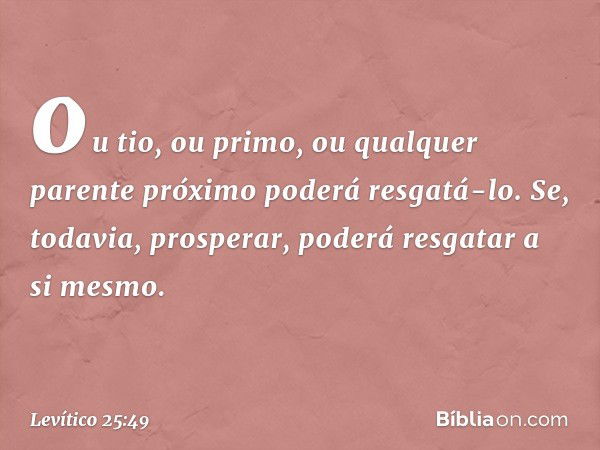 ou tio, ou primo, ou qualquer parente próximo poderá resgatá-lo. Se, todavia, prosperar, poderá resgatar a si mes­mo. -- Levítico 25:49